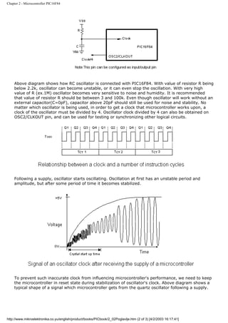 Chapter 2 - Microcontroller PIC16F84




    Above diagram shows how RC oscillator is connected with PIC16F84. With value of resistor R being
    below 2.2k, oscillator can become unstable, or it can even stop the oscillation. With very high
    value of R (ex.1M) oscillator becomes very sensitive to noise and humidity. It is recommended
    that value of resistor R should be between 3 and 100k. Even though oscillator will work without an
    external capacitor(C=0pF), capacitor above 20pF should still be used for noise and stability. No
    matter which oscillator is being used, in order to get a clock that microcontroller works upon, a
    clock of the oscillator must be divided by 4. Oscillator clock divided by 4 can also be obtained on
    OSC2/CLKOUT pin, and can be used for testing or synchronizing other logical circuits.




    Following a supply, oscillator starts oscillating. Oscillation at first has an unstable period and
    amplitude, but after some period of time it becomes stabilized.




    To prevent such inaccurate clock from influencing microcontroller's performance, we need to keep
    the microcontroller in reset state during stabilization of oscillator's clock. Above diagram shows a
    typical shape of a signal which microcontroller gets from the quartz oscillator following a supply.




http://www.mikroelektronika.co.yu/english/product/books/PICbook/2_02Poglavlje.htm (2 of 3) [4/2/2003 16:17:41]
 