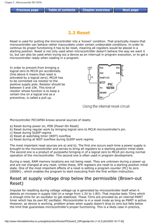 Chapter 2 - Microcontroller PIC16F84


           Previous page                Table of contents              Chapter overview                     Next page




                                                          2.2 Reset
    Reset is used for putting the microcontroller into a 'known' condition. That practically means that
    microcontroller can behave rather inaccurately under certain undesirable conditions. In order to
    continue its proper functioning it has to be reset, meaning all registers would be placed in a
    starting position. Reset is not only used when microcontroller doesn't behave the way we want it
    to, but can also be used when trying out a device as an interrupt in program execution, or to get a
    microcontroller ready when reading in a program.


    In order to prevent from bringing a
    logical zero to MCLR pin accidentally
    (line above it means that reset is
    activated by a logical zero), MCLR has
    to be connected via resistor to the
    positive supply pole. Resistor should be
    between 5 and 10K. This kind of
    resistor whose function is to keep a
    certain line on a logical one as a
    preventive, is called a pull up.




    Microcontroller PIC16F84 knows several sources of resets:

    a) Reset during power on, POR (Power-On Reset)
    b) Reset during regular work by bringing logical zero to MCLR microcontroller's pin.
    c) Reset during SLEEP regime
    d) Reset at watchdog timer (WDT) overflow
    e) Reset during at WDT overflow during SLEEP work regime.

    The most important reset sources are a) and b). The first one occurs each time a power supply is
    brought to the microcontroller and serves to bring all registers to a starting position initial state.
    The second one is a product of purposeful bringing in of a logical zero to MCLR pin during normal
    operation of the microcontroller. This second one is often used in program development.

    During a reset, RAM memory locations are not being reset. They are unknown during a power up
    and are not changed at any reset. Unlike these, SFR registers are reset to a starting position initial
    state. One of the most important effects of a reset is setting a program counter (PC) to zero
    (0000h) , which enables the program to start executing from the first written instruction.

    Reset at supply voltage drop below the permissible (Brown-out
    Reset)
    Impulse for resetting during voltage voltage-up is generated by microcontroller itself when it
    detects an increase in supply Vdd (in a range from 1.2V to 1.8V). That impulse lasts 72ms which
    is enough time for an oscillator to get stabilized. These 72ms are provided by an internal PWRT
    timer which has its own RC oscillator. Microcontroller is in a reset mode as long as PWRT is active.
    However, as device is working, problem arises when supply doesn't drop to zero but falls below
    the limit that guarantees microcontroller's proper functioning. This is a likely case in practice,




http://www.mikroelektronika.co.yu/english/product/books/PICbook/2_03Poglavlje.htm (1 of 2) [4/2/2003 16:17:42]
 