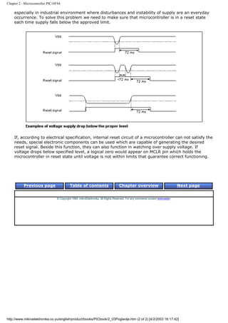 Chapter 2 - Microcontroller PIC16F84

    especially in industrial environment where disturbances and instability of supply are an everyday
    occurrence. To solve this problem we need to make sure that microcontroller is in a reset state
    each time supply falls below the approved limit.




    If, according to electrical specification, internal reset circuit of a microcontroller can not satisfy the
    needs, special electronic components can be used which are capable of generating the desired
    reset signal. Beside this function, they can also function in watching over supply voltage. If
    voltage drops below specified level, a logical zero would appear on MCLR pin which holds the
    microcontroller in reset state until voltage is not within limits that guarantee correct functioning.




           Previous page                   Table of contents                       Chapter overview                             Next page


                                 © Copyright 1999. mikroElektronika. All Rights Reserved. For any comments contact webmaster.




http://www.mikroelektronika.co.yu/english/product/books/PICbook/2_03Poglavlje.htm (2 of 2) [4/2/2003 16:17:42]
 