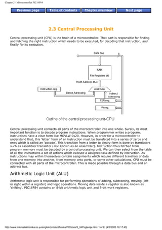 Chapter 2 - Microcontroller PIC16F84


           Previous page                Table of contents              Chapter overview                     Next page




                                       2.3 Central Processing Unit
    Central processing unit (CPU) is the brain of a microcontroller. That part is responsible for finding
    and fetching the right instruction which needs to be executed, for decoding that instruction, and
    finally for its execution.




    Central processing unit connects all parts of the microcontroller into one whole. Surely, its most
    important function is to decode program instructions. When programmer writes a program,
    instructions have a clear form like MOVLW 0x20. However, in order for a microcontroller to
    understand that, this 'letter' form of an instruction must be translated into a series of zeros and
    ones which is called an 'opcode'. This transition from a letter to binary form is done by translators
    such as assembler translator (also known as an assembler). Instruction thus fetched from
    program memory must be decoded by a central processing unit. We can then select from the table
    of all the instructions a set of actions which execute a assigned task defined by instruction. As
    instructions may within themselves contain assignments which require different transfers of data
    from one memory into another, from memory onto ports, or some other calculations, CPU must be
    connected with all parts of the microcontroller. This is made possible through a data bus and an
    address bus.

    Arithmetic Logic Unit (ALU)
    Arithmetic logic unit is responsible for performing operations of adding, subtracting, moving (left
    or right within a register) and logic operations. Moving data inside a register is also known as
    'shifting'. PIC16F84 contains an 8-bit arithmetic logic unit and 8-bit work registers.




http://www.mikroelektronika.co.yu/english/product/books/PICbook/2_04Poglavlje.htm (1 of 6) [4/2/2003 16:17:45]
 