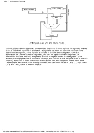 Chapter 2 - Microcontroller PIC16F84




    In instructions with two operands, ordinarily one operand is in work register (W register), and the
    other is one of the registers or a constant. By operand we mean the contents on which some
    operation is being done, and a register is any one of the GPR or SFR registers. GPR is an
    abreviation for 'General Purposes Registers', and SFR for 'Special Function Registers'. In
    instructions with one operand, an operand is either W register or one of the registers. As an
    addition in doing operations in arithmetic and logic, ALU controls status bits (bits found in STATUS
    register). Execution of some instructions affects status bits, which depends on the result itself.
    Depending on which instruction is being executed, ALU can affect values of Carry (C), Digit Carry
    (DC), and Zero (Z) bits in STATUS register.




http://www.mikroelektronika.co.yu/english/product/books/PICbook/2_04Poglavlje.htm (2 of 6) [4/2/2003 16:17:45]
 