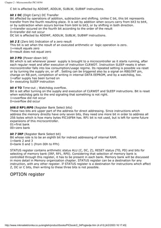 Chapter 2 - Microcontroller PIC16F84

    C bit is affected by ADDWF, ADDLW, SUBLW, SUBWF instructions.

    bit 1 DC (Digit Carry) DC Transfer
    Bit affected by operations of addition, subtraction and shifting. Unlike C bit, this bit represents
    transfer from the fourth resulting place. It is set by addition when occurs carry from bit3 to bit4,
    or by subtraction when occurs borrow from bit4 to bit3, or by shifting in both direction.
    1=transfer occured on the fourth bit according to the order of the result
    0=transfer did not occur
    DC bit is affected by ADDWF, ADDLW, SUBLW, SUBWF instructions.

    bit 2 Z (Zero bit) Indication of a zero result
    This bit is set when the result of an executed arithmetic or logic operation is zero.
    1=result equals zero
    0=result does not equal zero

    bit 3 PD (Power-down bit)
    Bit which is set whenever power supply is brought to a microcontroller as it starts running, after
    each regular reset and after execution of instruction CLRWDT. Instruction SLEEP resets it when
    microcontroller falls into low consumption/usage regime. Its repeated setting is possible via reset
    or by turning the supply on, or off . Setting can be triggered also by a signal on RB0/INT pin,
    change on RB port, completion of writing in internal DATA EEPROM, and by a watchdog, too.
    1=after supply has been turned on
    0= executing SLEEP instruction

    bit 4 TO Time-out ; Watchdog overflow.
    Bit is set after turning on the supply and execution of CLRWDT and SLEEP instructions. Bit is reset
    when watchdog gets to the end signaling that something is not right.
    1=overflow did not occur
    0=overflow did occur

    bit6:5 RP1:RP0 (Register Bank Select bits)
    These two bits are upper part of the address for direct addressing. Since instructions which
    address the memory directly have only seven bits, they need one more bit in order to address all
    256 bytes which is how many bytes PIC16F84 has. RP1 bit is not used, but is left for some future
    expansions of this microcontroller.
    01=first bank
    00=zero bank

    bit 7 IRP (Register Bank Select bit)
    Bit whose role is to be an eighth bit for indirect addressing of internal RAM.
    1=bank 2 and 3
    0=bank 0 and 1 (from 00h to FFh)

    STATUS register contains arithmetic status ALU (C, DC, Z), RESET status (TO, PD) and bits for
    selecting of memory bank (IRP, RP1, RP0). Considering that selection of memory bank is
    controlled through this register, it has to be present in each bank. Memory bank will be discussed
    in more detail in Memory organization chapter. STATUS register can be a destination for any
    instruction, with any other register. If STATUS register is a destination for instructions which affect
    Z, DC or C bits, then writing to these three bits is not possible.

    OPTION register




http://www.mikroelektronika.co.yu/english/product/books/PICbook/2_04Poglavlje.htm (4 of 6) [4/2/2003 16:17:45]
 