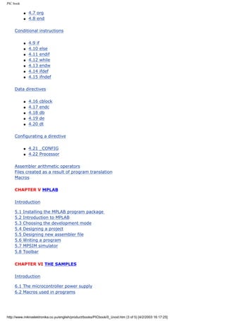 PIC book

           q   4.7 org
           q   4.8 end

     Conditional instructions

           q   4.9 if
           q   4.10 else
           q   4.11 endif
           q   4.12 while
           q   4.13 endw
           q   4.14 ifdef
           q   4.15 ifndef

     Data directives

           q   4.16   cblock
           q   4.17   endc
           q   4.18   db
           q   4.19   de
           q   4.20   dt

     Configurating a directive

           q   4.21 _CONFIG
           q   4.22 Processor

     Assembler arithmetic operators
     Files created as a result of program translation
     Macros

     CHAPTER V MPLAB

     Introduction

     5.1   Installing the MPLAB program package
     5.2   Introduction to MPLAB
     5.3   Choosing the development mode
     5.4   Designing a project
     5.5   Designing new assembler file
     5.6   Writing a program
     5.7   MPSIM simulator
     5.8   Toolbar


     CHAPTER VI THE SAMPLES

     Introduction

     6.1 The microcontroller power supply
     6.2 Macros used in programs




http://www.mikroelektronika.co.yu/english/product/books/PICbook/0_Uvod.htm (3 of 5) [4/2/2003 16:17:25]
 