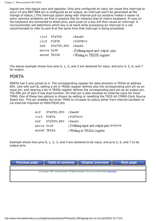 Chapter 2 - Microcontroller PIC16F84

    logical one into logical zero and opposite. Only pins configured as input can cause this interrupt to
    occur (if any RB7:RB4 pin is configured as an output, an interrupt won't be generated at the
    change of status.) This interrupt option along with internal pull-up resistors makes it easier to
    solve common problems we find in practice like for instance that of matrix keyboard. If rows on
    the keyboard are connected to these pins, each push on a key will then cause an interrupt. A
    microcontroller will determine which key is at hand while processing an interrupt It is not
    recommended to refer to port B at the same time that interrupt is being processed.




    The above example shows how pins 0, 1, 2, and 3 are declared for input, and pins 4, 5, 6, and 7
    for output.

    PORTA
    PORTA has 5 pins joined to it. The corresponding register for data direction is TRISA at address
    85h. Like with port B, setting a bit in TRISA register defines also the corresponding port pin as an
    input pin, and clearing a bit in TRISA register defines the corresponding port pin as an output pin.
    The fifth pin of port A has dual function. On that pin is also situated an external input for timer
    TMR0. One of these two options is chosen by setting or resetting the T0CS bit (TMR0 Clock Source
    Select bit). This pin enables the timer TMR0 to increase its status either from internal oscillator or
    via external impulses on RA4/T0CKI pin.




    Example shows how pins 0, 1, 2, 3, and 4 are declared to be input, and pins 5, 6, and 7 to be
    output pins.




           Previous page                   Table of contents                       Chapter overview                             Next page


                                 © Copyright 1999. mikroElektronika. All Rights Reserved. For any comments contact webmaster.




http://www.mikroelektronika.co.yu/english/product/books/PICbook/2_05Poglavlje.htm (2 of 2) [4/2/2003 16:17:47]
 