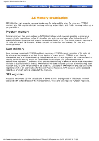 Chapter 2 - Microcontroller PIC16F84


           Previous page                Table of contents              Chapter overview                     Next page




                                         2.5 Memory organization
    PIC16F84 has two separate memory blocks, one for data and the other for program. EEPROM
    memory and GPR registers in RAM memory make up a data block, and FLASH memory makes up a
    program block.

    Program memory
    Program memory has been realized in FLASH technology which makes it possible to program a
    microcontroller many times before it's installed into a device, and even after its installment if
    eventual changes in program or process parameters should occur. The size of program memory is
    1024 locations with 14 bits width where locations zero and four are reserved for reset and
    interrupt vector.

    Data memory
    Data memory consists of EEPROM and RAM memories. EEPROM memory consists of 64 eight bit
    locations whose contents is not lost during loosing of power supply. EEPROM is not directly
    addressible, but is accessed indirectly through EEADR and EEDATA registers. As EEPROM memory
    usually serves for storing important parameters (for example, of a given temperature in
    temperature regulators) , there is a strict procedure for writing in EEPROM which must be followed
    in order to avoid accidental writing. RAM memory for data occupies space on a memory map from
    location 0x0C to 0x4F which comes to 68 locations. Locations of RAM memory are also called GPR
    registers which is an abbreviation for General Purpose Registers. GPR registers can be accessed
    regardless of which bank is selected at the moment.

    SFR registers
    Registers which take up first 12 locations in banks 0 and 1 are registers of specialized function
    assigned with certain blocks of the microcontroller. These are called Special Function Registers.




http://www.mikroelektronika.co.yu/english/product/books/PICbook/2_06Poglavlje.htm (1 of 5) [4/2/2003 16:17:50]
 
