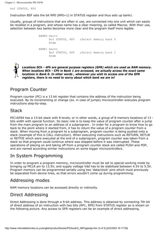Chapter 2 - Microcontroller PIC16F84

    bsf STATUS, RP0

    Instruction BSF sets the bit RP0 (RP0=1) in STATUS register and thus sets up bank1.

    Usually, groups of instructions that are often in use, are connected into one unit which can easily
    be recalled in a program, and whose name has a clear meaning, so called Macros. With their use,
    selection between two banks becomes more clear and the program itself more legible.

                               BANK0 macro
                                     Bcf STATUS, RP0              ;Select memory bank 0
                                     Endm

                               BANK1 macro
                                     Bsf STATUS, RP0              ;Select memory bank 1
                                     Endm



                Locations 0Ch - 4Fh are general purpose registers (GPR) which are used as RAM memory.
                When locations 8Ch - CFh in Bank 1 are accessed, we actually access the exact same
                locations in Bank 0. In other words , whenever you wish to access one of the GPR
                registers, there is no need to worry about which bank we are in!



    Program Counter
    Program counter (PC) is a 13 bit register that contains the address of the instruction being
    executed. By its incrementing or change (ex. in case of jumps) microcontroller executes program
    instructions step-by-step.

    Stack
    PIC16F84 has a 13-bit stack with 8 levels, or in other words, a group of 8 memory locations of 13 -
    bits width with special function. Its basic role is to keep the value of program counter after a jump
    from the main program to an address of a subprogram . In order for a program to know how to go
    back to the point where it started from, it has to return the value of a program counter from a
    stack. When moving from a program to a subprogram, program counter is being pushed onto a
    stack (example of this is CALL instruction). When executing instructions such as RETURN, RETLW
    or RETFIE which were executed at the end of a subprogram, program counter was taken from a
    stack so that program could continue where was stopped before it was interrupted. These
    operations of placing on and taking off from a program counter stack are called PUSH and POP,
    and are named according similar instructions on some bigger microcontrollers.

    In System Programming
    In order to program a program memory, microcontroller must be set to special working mode by
    bringing up MCLR pin to 13.5V, and supply voltage Vdd has to be stabilized between 4.5V to 5.5V.
    Program memory can be programmed serially using two 'data/clock' pins which must previously
    be separated from device lines, so that errors wouldn't come up during programming.

    Addressing modes
    RAM memory locations can be accessed directly or indirectly.

    Direct Addressing
    Direct Addressing is done through a 9-bit address. This address is obtained by connecting 7th bit
    of direct address of an instruction with two bits (RP1, RP0) from STATUS register as is shown on
    the following picture. Any access to SFR registers can be an example of direct addressing.




http://www.mikroelektronika.co.yu/english/product/books/PICbook/2_06Poglavlje.htm (3 of 5) [4/2/2003 16:17:50]
 