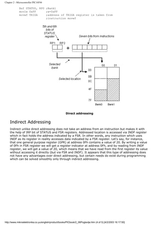 Chapter 2 - Microcontroller PIC16F84

             Bsf STATUS, RP0 ;Bankl
             movlw 0xFF      ;w=0xFF
             movwf TRISA     ;address of TRISA register is taken from
                             ;instruction movwf




                                                       Direct addressing


    Indirect Addressing
    Indirect unlike direct addressing does not take an address from an instruction but makes it with
    the help of IRP bit of STATUS and FSR registers. Addressed location is accessed via INDF register
    which in fact holds the address indicated by a FSR. In other words, any instruction which uses
    INDF as its register in reality accesses data indicated by a FSR register. Let's say, for instance,
    that one general purpose register (GPR) at address 0Fh contains a value of 20. By writing a value
    of 0Fh in FSR register we will get a register indicator at address 0Fh, and by reading from INDF
    register, we will get a value of 20, which means that we have read from the first register its value
    without accessing it directly (but via FSR and INDF). It appears that this type of addressing does
    not have any advantages over direct addressing, but certain needs do exist during programming
    which can be solved smoothly only through indirect addressing.




http://www.mikroelektronika.co.yu/english/product/books/PICbook/2_06Poglavlje.htm (4 of 5) [4/2/2003 16:17:50]
 