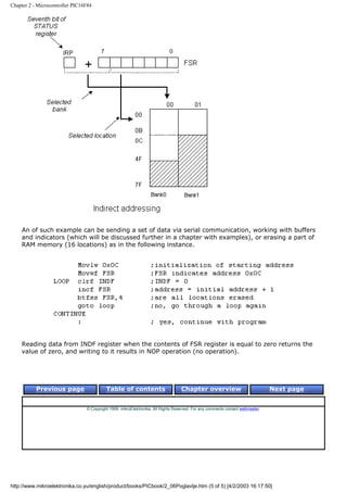 Chapter 2 - Microcontroller PIC16F84




    An of such example can be sending a set of data via serial communication, working with buffers
    and indicators (which will be discussed further in a chapter with examples), or erasing a part of
    RAM memory (16 locations) as in the following instance.




    Reading data from INDF register when the contents of FSR register is equal to zero returns the
    value of zero, and writing to it results in NOP operation (no operation).




           Previous page                   Table of contents                       Chapter overview                             Next page


                                 © Copyright 1999. mikroElektronika. All Rights Reserved. For any comments contact webmaster.




http://www.mikroelektronika.co.yu/english/product/books/PICbook/2_06Poglavlje.htm (5 of 5) [4/2/2003 16:17:50]
 