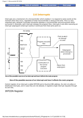 Chapter 2 - Microcontroller PIC16F84


          Previous page                Table of contents             Chapter overview                     Next page




                                                     2.6 Interrupts
    Interrupts are a mechanism of a microcontroller which enables it to respond to some events at the
    moment when they occur, regardless of what microcontroller is doing at the time. This is a very
    important part, because it provides connection between a microcontroller and environment which
    surrounds it. Generally, each interrupt changes the program flow, interrupts it and after executing an
    interrupt subprogram (interrupt routine) it continues from that same point on.




             One of the possible sources of an interrupt and how it affects the main program

    Control register of an interrupt is called INTCON and is found at 0Bh address. Its role is to allow or
    disallowed interrupts, and in case they are not allowed, it registers single interrupt requests through
    its own bits.

    INTCON Register




http://www.mikroelektronika.co.yu/english/product/books/PICbook/2_07Poglavlje.htm (1 of 7) [4/2/2003 16:17:55]
 