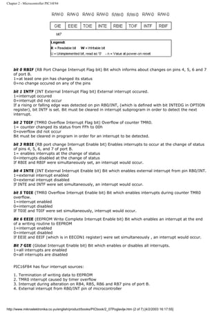 Chapter 2 - Microcontroller PIC16F84




    bit 0 RBIF (RB Port Change Interrupt Flag bit) Bit which informs about changes on pins 4, 5, 6 and 7
    of port B.
    1=at least one pin has changed its status
    0=no change occured on any of the pins

    bit 1 INTF (INT External Interrupt Flag bit) External interrupt occured.
    1=interrupt occured
    0=interrupt did not occur
    If a rising or falling edge was detected on pin RB0/INT, (which is defined with bit INTEDG in OPTION
    register), bit INTF is set. Bit must be cleared in interrupt subprogram in order to detect the next
    interrupt.

    bit 2 T0IF (TMR0 Overflow Interrupt Flag bit) Overflow of counter TMR0.
    1= counter changed its status from FFh to 00h
    0=overflow did not occur
    Bit must be cleared in program in order for an interrupt to be detected.

    bit 3 RBIE (RB port change Interrupt Enable bit) Enables interrupts to occur at the change of status
    of pins 4, 5, 6, and 7 of port B.
    1= enables interrupts at the change of status
    0=interrupts disabled at the change of status
    If RBIE and RBIF were simultaneously set, an interrupt would occur.

    bit 4 INTE (INT External Interrupt Enable bit) Bit which enables external interrupt from pin RB0/INT.
    1=external interrupt enabled
    0=external interrupt disabled
    If INTE and INTF were set simultaneously, an interrupt would occur.

    bit 5 T0IE (TMR0 Overflow Interrupt Enable bit) Bit which enables interrupts during counter TMR0
    overflow.
    1=interrupt enabled
    0=interrupt disabled
    If T0IE and T0IF were set simultaneously, interrupt would occur.

    Bit 6 EEIE (EEPROM Write Complete Interrupt Enable bit) Bit which enables an interrupt at the end
    of a writing routine to EEPROM
    1=interrupt enabled
    0=interrupt disabled
    If EEIE and EEIF (which is in EECON1 register) were set simultaneously , an interrupt would occur.

    Bit 7 GIE (Global Interrupt Enable bit) Bit which enables or disables all interrupts.
    1=all interrupts are enabled
    0=all interrupts are disabled


    PIC16F84 has four interrupt sources:

    1.   Termination of writing data to EEPROM
    2.   TMR0 interrupt caused by timer overflow
    3.   Interrupt during alteration on RB4, RB5, RB6 and RB7 pins of port B.
    4.   External interrupt from RB0/INT pin of microcontroller




http://www.mikroelektronika.co.yu/english/product/books/PICbook/2_07Poglavlje.htm (2 of 7) [4/2/2003 16:17:55]
 