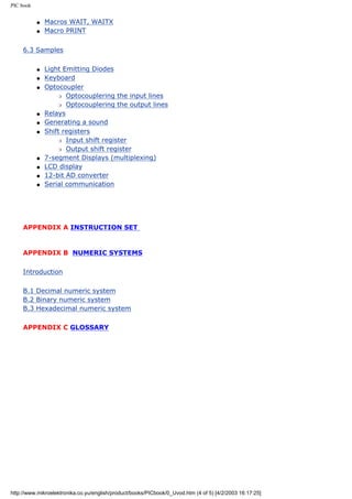 PIC book


           q   Macros WAIT, WAITX
           q   Macro PRINT


     6.3 Samples

           q   Light Emitting Diodes
           q   Keyboard
           q   Optocoupler
                   r Optocouplering the input lines

                   r Optocouplering the output lines

           q   Relays
           q   Generating a sound
           q   Shift registers
                   r Input shift register

                   r Output shift register

           q   7-segment Displays (multiplexing)
           q   LCD display
           q   12-bit AD converter
           q   Serial communication




     APPENDIX A INSTRUCTION SET


     APPENDIX B NUMERIC SYSTEMS

     Introduction

     B.1 Decimal numeric system
     B.2 Binary numeric system
     B.3 Hexadecimal numeric system

     APPENDIX C GLOSSARY




http://www.mikroelektronika.co.yu/english/product/books/PICbook/0_Uvod.htm (4 of 5) [4/2/2003 16:17:25]
 