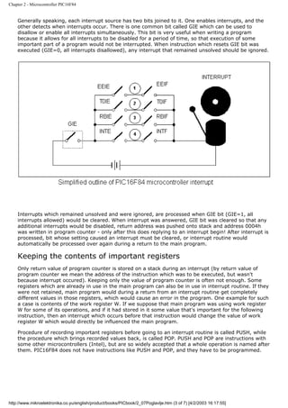 Chapter 2 - Microcontroller PIC16F84


    Generally speaking, each interrupt source has two bits joined to it. One enables interrupts, and the
    other detects when interrupts occur. There is one common bit called GIE which can be used to
    disallow or enable all interrupts simultaneously. This bit is very useful when writing a program
    because it allows for all interrupts to be disabled for a period of time, so that execution of some
    important part of a program would not be interrupted. When instruction which resets GIE bit was
    executed (GIE=0, all interrupts disallowed), any interrupt that remained unsolved should be ignored.




    Interrupts which remained unsolved and were ignored, are processed when GIE bit (GIE=1, all
    interrupts allowed) would be cleared. When interrupt was answered, GIE bit was cleared so that any
    additional interrupts would be disabled, return address was pushed onto stack and address 0004h
    was written in program counter - only after this does replying to an interrupt begin! After interrupt is
    processed, bit whose setting caused an interrupt must be cleared, or interrupt routine would
    automatically be processed over again during a return to the main program.

    Keeping the contents of important registers
    Only return value of program counter is stored on a stack during an interrupt (by return value of
    program counter we mean the address of the instruction which was to be executed, but wasn't
    because interrupt occured). Keeping only the value of program counter is often not enough. Some
    registers which are already in use in the main program can also be in use in interrupt routine. If they
    were not retained, main program would during a return from an interrupt routine get completely
    different values in those registers, which would cause an error in the program. One example for such
    a case is contents of the work register W. If we suppose that main program was using work register
    W for some of its operations, and if it had stored in it some value that's important for the following
    instruction, then an interrupt which occurs before that instruction would change the value of work
    register W which would directly be influenced the main program.

    Procedure of recording important registers before going to an interrupt routine is called PUSH, while
    the procedure which brings recorded values back, is called POP. PUSH and POP are instructions with
    some other microcontrollers (Intel), but are so widely accepted that a whole operation is named after
    them. PIC16F84 does not have instructions like PUSH and POP, and they have to be programmed.




http://www.mikroelektronika.co.yu/english/product/books/PICbook/2_07Poglavlje.htm (3 of 7) [4/2/2003 16:17:55]
 