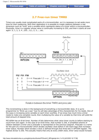 Chapter 2 - Microcontroller PIC16F84


          Previous page                Table of contents             Chapter overview                    Next page




                                          2.7 Free-run timer TMR0
    Timers are usually most complicated parts of a microcontroller, so it is necessary to set aside more
    time for their explaining. With their application it is possible to create relations between a real
    dimension such as "time" and a variable which represents status of a timer within a microcontroller.
    Physically, timer is a register whose value is continually increasing to 255, and then it starts all over
    again: 0, 1, 2, 3, 4...255....0,1, 2, 3......etc.




    This incrementing is done in the background of everything a microcontroller does. It is up to
    programmer to "think up a way" how he will take advantage of this characteristic for his needs. One of
    the ways is increasing some variable on each timer overflow. If we know how much time a timer
    needs to make one complete round, then multiplying the value of a variable by that time will yield the
    total amount of elapsed time.

    PIC16F84 has an 8-bit timer. Number of bits determines what value timer counts to before starting to
    count from zero again. In the case of an 8-bit timer, that number is 256. A simplified scheme of
    relation between a timer and a prescaler is represented on the previous diagram. Prescaler is a name
    for the part of a microcontroller which divides oscillator clock before it will reach logic that increases
    timer status. Number which divides a clock is defined through first three bits in OPTION register. The
    highest divisor is 256. This actually means that only at every 256th clock, timer value would increase



http://www.mikroelektronika.co.yu/english/product/books/PICbook/2_08Poglavlje.htm (1 of 5) [4/2/2003 16:17:58]
 