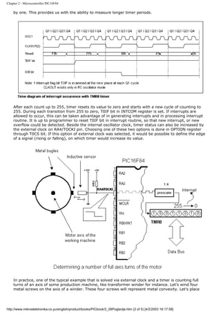 Chapter 2 - Microcontroller PIC16F84

    by one. This provides us with the ability to measure longer timer periods.




    After each count up to 255, timer resets its value to zero and starts with a new cycle of counting to
    255. During each transition from 255 to zero, T0IF bit in INTCOM register is set. If interrupts are
    allowed to occur, this can be taken advantage of in generating interrupts and in processing interrupt
    routine. It is up to programmer to reset T0IF bit in interrupt routine, so that new interrupt, or new
    overflow could be detected. Beside the internal oscillator clock, timer status can also be increased by
    the external clock on RA4/TOCKI pin. Choosing one of these two options is done in OPTION register
    through T0CS bit. If this option of external clock was selected, it would be possible to define the edge
    of a signal (rising or falling), on which timer would increase its value.




    In practice, one of the typical example that is solved via external clock and a timer is counting full
    turns of an axis of some production machine, like transformer winder for instance. Let's wind four
    metal screws on the axis of a winder. These four screws will represent metal convexity. Let's place




http://www.mikroelektronika.co.yu/english/product/books/PICbook/2_08Poglavlje.htm (2 of 5) [4/2/2003 16:17:58]
 
