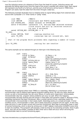 Chapter 2 - Microcontroller PIC16F84

    now the inductive sensor at a distance of 5mm from the head of a screw. Inductive sensor will
    generate the falling signal every time the head of the screw is parallel with sensor head. Each signal
    will represent one fourth of a full turn, and the sum of all full turns will be found in TMR0 timer.
    Program can easily read this data from the timer through a data bus.

    The following example illustrates how to initialize timer to signal falling edges from external clock
    source with a prescaler 1:4. Timer works in "polig" mode.




    The same example can be realized through an interrupt in the following way:




    Prescaler can be assigned either timer TMR0 or a watchdog. Watchdog is a mechanism which
    microcontroller uses to defend itself against programs getting stuck. As with any other electrical
    circuit, so with a microcontroller too can occur failure, or some work impairment. Unfortunately,
    microcontroller also has program where problems can occur as well. When this happens,
    microcontroller will stop working and will remain in that state until someone resets it. Because of this,
    watchdog mechanism has been introduced. After a certain period of time, watchdog resets the
    microcontroller (microcontroller in fact resets itself). Watchdog works on a simple principle: if timer
    overflow occurs, microcontroller is reset, and it starts executing a program all over again. In this way,
    reset will occur in case of both correct and incorrect functioning. Next step is preventing reset in case
    of correct functioning, which is done by writing zero in WDT register (instruction CLRWDT) every time
    it nears its overflow. Thus program will prevent a reset as long as it's executing correctly. Once it gets
    stuck, zero will not be written, overflow of WDT timer and a reset will occur which will bring the
    microcontroller back to correct functioning again.



http://www.mikroelektronika.co.yu/english/product/books/PICbook/2_08Poglavlje.htm (3 of 5) [4/2/2003 16:17:58]
 