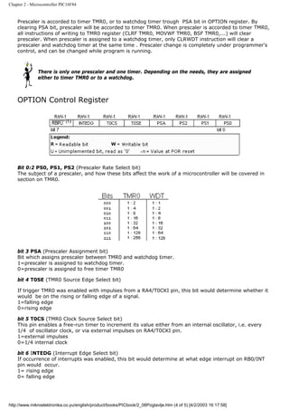 Chapter 2 - Microcontroller PIC16F84


    Prescaler is accorded to timer TMR0, or to watchdog timer trough PSA bit in OPTION register. By
    clearing PSA bit, prescaler will be accorded to timer TMR0. When prescaler is accorded to timer TMR0,
    all instructions of writing to TMR0 register (CLRF TMR0, MOVWF TMR0, BSF TMR0,...) will clear
    prescaler. When prescaler is assigned to a watchdog timer, only CLRWDT instruction will clear a
    prescaler and watchdog timer at the same time . Prescaler change is completely under programmer's
    control, and can be changed while program is running.



               There is only one prescaler and one timer. Depending on the needs, they are assigned
               either to timer TMR0 or to a watchdog.



    OPTION Control Register




    Bit 0:2 PS0, PS1, PS2 (Prescaler Rate Select bit)
    The subject of a prescaler, and how these bits affect the work of a microcontroller will be covered in
    section on TMR0.




    bit 3 PSA (Prescaler Assignment bit)
    Bit which assigns prescaler between TMR0 and watchdog timer.
    1=prescaler is assigned to watchdog timer.
    0=prescaler is assigned to free timer TMR0

    bit 4 T0SE (TMR0 Source Edge Select bit)

    If trigger TMR0 was enabled with impulses from a RA4/T0CKI pin, this bit would determine whether it
    would be on the rising or falling edge of a signal.
    1=falling edge
    0=rising edge

    bit 5 T0CS (TMR0 Clock Source Select bit)
    This pin enables a free-run timer to increment its value either from an internal oscillator, i.e. every
    1/4 of oscillator clock, or via external impulses on RA4/T0CKI pin.
    1=external impulses
    0=1/4 internal clock

    bit 6 INTEDG (Interrupt Edge Select bit)
    If occurrence of interrupts was enabled, this bit would determine at what edge interrupt on RB0/INT
    pin would occur.
    1= rising edge
    0= falling edge




http://www.mikroelektronika.co.yu/english/product/books/PICbook/2_08Poglavlje.htm (4 of 5) [4/2/2003 16:17:58]
 