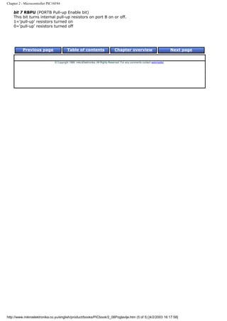 Chapter 2 - Microcontroller PIC16F84

    bit 7 RBPU (PORTB Pull-up Enable bit)
    This bit turns internal pull-up resistors on port B on or off.
    1='pull-up' resistors turned on
    0='pull-up' resistors turned off




          Previous page                   Table of contents                       Chapter overview                             Next page


                                © Copyright 1999. mikroElektronika. All Rights Reserved. For any comments contact webmaster.




http://www.mikroelektronika.co.yu/english/product/books/PICbook/2_08Poglavlje.htm (5 of 5) [4/2/2003 16:17:58]
 
