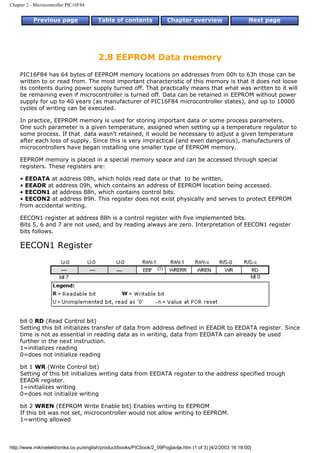 Chapter 2 - Microcontroller PIC16F84


           Previous page                Table of contents              Chapter overview                     Next page




                                        2.8 EEPROM Data memory
    PIC16F84 has 64 bytes of EEPROM memory locations on addresses from 00h to 63h those can be
    written to or read from. The most important characteristic of this memory is that it does not loose
    its contents during power supply turned off. That practically means that what was written to it will
    be remaining even if microcontroller is turned off. Data can be retained in EEPROM without power
    supply for up to 40 years (as manufacturer of PIC16F84 microcontroller states), and up to 10000
    cycles of writing can be executed.

    In practice, EEPROM memory is used for storing important data or some process parameters.
    One such parameter is a given temperature, assigned when setting up a temperature regulator to
    some process. If that data wasn't retained, it would be necessary to adjust a given temperature
    after each loss of supply. Since this is very impractical (and even dangerous), manufacturers of
    microcontrollers have began installing one smaller type of EEPROM memory.

    EEPROM memory is placed in a special memory space and can be accessed through special
    registers. These registers are:

    • EEDATA at address 08h, which holds read data or that to be written.
    • EEADR at address 09h, which contains an address of EEPROM location being accessed.
    • EECON1 at address 88h, which contains control bits.
    • EECON2 at address 89h. This register does not exist physically and serves to protect EEPROM
    from accidental writing.

    EECON1 register at address 88h is a control register with five implemented bits.
    Bits 5, 6 and 7 are not used, and by reading always are zero. Interpretation of EECON1 register
    bits follows.

    EECON1 Register




    bit 0 RD (Read Control bit)
    Setting this bit initializes transfer of data from address defined in EEADR to EEDATA register. Since
    time is not as essential in reading data as in writing, data from EEDATA can already be used
    further in the next instruction.
    1=initializes reading
    0=does not initialize reading

    bit 1 WR (Write Control bit)
    Setting of this bit initializes writing data from EEDATA register to the address specified trough
    EEADR register.
    1=initializes writing
    0=does not initialize writing

    bit 2 WREN (EEPROM Write Enable bit) Enables writing to EEPROM
    If this bit was not set, microcontroller would not allow writing to EEPROM.
    1=writing allowed



http://www.mikroelektronika.co.yu/english/product/books/PICbook/2_09Poglavlje.htm (1 of 3) [4/2/2003 16:18:00]
 