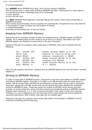 Chapter 2 - Microcontroller PIC16F84

    0=writing disallowed

    bit 3 WRERR (Write EEPROM Error Flag ) Error during writing to EEPROM
    This bit was set only in cases when writing to EEPROM had been interrupted by a reset signal or
    by running out of time in watchdog timer (if it's activated).
    1=error occured
    0=error did not occur

    bit 4 EEIF (EEPROM Write Operation Interrupt Flag bit) Bit used to inform that writing data to
    EEPROM has ended.
    When writing has terminated, this bit would be set automatically. Programmer must clear EEIF bit
    in his program in order to detect new termination of writing.
    1=writing terminated
    0=writing not terminated yet, or has not started

    Reading from EEPROM Memory
    Setting the RD bit initializes transfer of data from address found in EEADR register to EEDATA
    register. As in reading data we don't need so much time as in writing, data taken over from
    EEDATA register can already be used further in the next instruction.

    Sample of the part of a program which reads data in EEPROM, could look something like the
    following:




    After the last program instruction, contents from an EEPROM address zero can be found in working
    register w.

    Writing to EEPROM Memory
    In order to write data to EEPROM location, programmer must first write address to EEADR register
    and data to EEDATA register. Only then is it useful to set WR bit which sets the whole action in
    motion. WR bit will be reset, and EEIF bit set following a writing what may be used in processing
    interrupts. Values 55h and AAh are the first and the second key whose disallow for accidental
    writing to EEPROM to occur. These two values are written to EECON2 which serves only that
    purpose, to receive these two values and thus prevent any accidental writing to EEPROM memory.
    Program lines marked as 1, 2, 3, and 4 must be executed in that order in even time intervals.
    Therefore, it is very important to turn off interrupts which could change the timing needed for
    executing instructions. After writing, interrupts can be enabled again .

    Example of the part of a program which writes data 0xEE to first location in EEPROM memory
    could look something like the following:




http://www.mikroelektronika.co.yu/english/product/books/PICbook/2_09Poglavlje.htm (2 of 3) [4/2/2003 16:18:00]
 