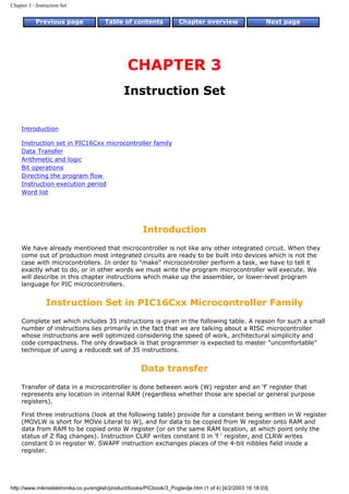 Chapter 3 - Instruction Set


            Previous page              Table of contents              Chapter overview                     Next page




                                                 CHAPTER 3
                                               Instruction Set


     Introduction

     Instruction set in PIC16Cxx microcontroller family
     Data Transfer
     Arithmetic and logic
     Bit operations
     Directing the program flow
     Instruction execution period
     Word list




                                                       Introduction
     We have already mentioned that microcontroller is not like any other integrated circuit. When they
     come out of production most integrated circuits are ready to be built into devices which is not the
     case with microcontrollers. In order to "make" microcontroller perform a task, we have to tell it
     exactly what to do, or in other words we must write the program microcontroller will execute. We
     will describe in this chapter instructions which make up the assembler, or lower-level program
     language for PIC microcontrollers.


                 Instruction Set in PIC16Cxx Microcontroller Family
     Complete set which includes 35 instructions is given in the following table. A reason for such a small
     number of instructions lies primarily in the fact that we are talking about a RISC microcontroller
     whose instructions are well optimized considering the speed of work, architectural simplicity and
     code compactness. The only drawback is that programmer is expected to master "uncomfortable"
     technique of using a reducedt set of 35 instructions.


                                                      Data transfer
     Transfer of data in a microcontroller is done between work (W) register and an 'f' register that
     represents any location in internal RAM (regardless whether those are special or general purpose
     registers).

     First three instructions (look at the following table) provide for a constant being written in W register
     (MOVLW is short for MOVe Literal to W), and for data to be copied from W register onto RAM and
     data from RAM to be copied onto W register (or on the same RAM location, at which point only the
     status of Z flag changes). Instruction CLRF writes constant 0 in 'f ' register, and CLRW writes
     constant 0 in register W. SWAPF instruction exchanges places of the 4-bit nibbles field inside a
     register.




http://www.mikroelektronika.co.yu/english/product/books/PICbook/3_Poglavlje.htm (1 of 4) [4/2/2003 16:18:03]
 