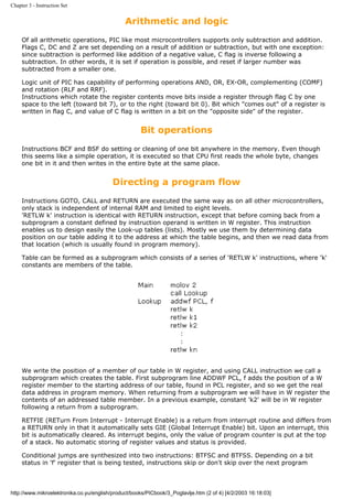 Chapter 3 - Instruction Set


                                               Arithmetic and logic
     Of all arithmetic operations, PIC like most microcontrollers supports only subtraction and addition.
     Flags C, DC and Z are set depending on a result of addition or subtraction, but with one exception:
     since subtraction is performed like addition of a negative value, C flag is inverse following a
     subtraction. In other words, it is set if operation is possible, and reset if larger number was
     subtracted from a smaller one.

     Logic unit of PIC has capability of performing operations AND, OR, EX-OR, complementing (COMF)
     and rotation (RLF and RRF).
     Instructions which rotate the register contents move bits inside a register through flag C by one
     space to the left (toward bit 7), or to the right (toward bit 0). Bit which "comes out" of a register is
     written in flag C, and value of C flag is written in a bit on the "opposite side" of the register.


                                                     Bit operations
     Instructions BCF and BSF do setting or cleaning of one bit anywhere in the memory. Even though
     this seems like a simple operation, it is executed so that CPU first reads the whole byte, changes
     one bit in it and then writes in the entire byte at the same place.


                                          Directing a program flow
     Instructions GOTO, CALL and RETURN are executed the same way as on all other microcontrollers,
     only stack is independent of internal RAM and limited to eight levels.
     'RETLW k' instruction is identical with RETURN instruction, except that before coming back from a
     subprogram a constant defined by instruction operand is written in W register. This instruction
     enables us to design easily the Look-up tables (lists). Mostly we use them by determining data
     position on our table adding it to the address at which the table begins, and then we read data from
     that location (which is usually found in program memory).

     Table can be formed as a subprogram which consists of a series of 'RETLW k' instructions, where 'k'
     constants are members of the table.




     We write the position of a member of our table in W register, and using CALL instruction we call a
     subprogram which creates the table. First subprogram line ADDWF PCL, f adds the position of a W
     register member to the starting address of our table, found in PCL register, and so we get the real
     data address in program memory. When returning from a subprogram we will have in W register the
     contents of an addressed table member. In a previous example, constant 'k2' will be in W register
     following a return from a subprogram.

     RETFIE (RETurn From Interrupt - Interrupt Enable) is a return from interrupt routine and differs from
     a RETURN only in that it automatically sets GIE (Global Interrupt Enable) bit. Upon an interrupt, this
     bit is automatically cleared. As interrupt begins, only the value of program counter is put at the top
     of a stack. No automatic storing of register values and status is provided.

     Conditional jumps are synthesized into two instructions: BTFSC and BTFSS. Depending on a bit
     status in 'f' register that is being tested, instructions skip or don't skip over the next program



http://www.mikroelektronika.co.yu/english/product/books/PICbook/3_Poglavlje.htm (2 of 4) [4/2/2003 16:18:03]
 