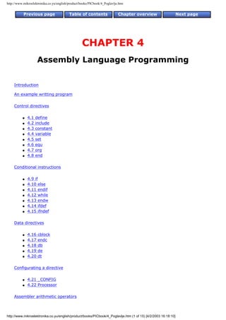 http://www.mikroelektronika.co.yu/english/product/books/PICbook/4_Poglavlje.htm


           Previous page                  Table of contents                Chapter overview                     Next page




                                                   CHAPTER 4
                     Assembly Language Programming


    Introduction

    An example writting program

    Control directives

          q   4.1   define
          q   4.2   include
          q   4.3   constant
          q   4.4   variable
          q   4.5   set
          q   4.6   equ
          q   4.7   org
          q   4.8   end

    Conditional instructions

          q   4.9 if
          q   4.10 else
          q   4.11 endif
          q   4.12 while
          q   4.13 endw
          q   4.14 ifdef
          q   4.15 ifndef

    Data directives

          q   4.16   cblock
          q   4.17   endc
          q   4.18   db
          q   4.19   de
          q   4.20   dt

    Configurating a directive

          q   4.21 _CONFIG
          q   4.22 Processor

    Assembler arithmetic operators



http://www.mikroelektronika.co.yu/english/product/books/PICbook/4_Poglavlje.htm (1 of 15) [4/2/2003 16:18:10]
 