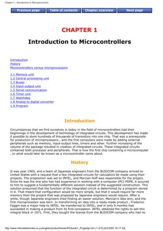 Chapter 1 - Introduction to Microprocessors


           Previous page                      Table of contents         Chapter overview                       Next page




                                                     CHAPTER 1

                      Introduction to Microcontrollers


     Introduction
     History
     Microcontrollers versus microprocessors

     1.1   Memory unit
     1.2   Central processing unit
     1.3   Buses
     1.4   Input-output unit
     1.5   Serial communication
     1.6   Timer unit
     1.7   Watchdog
     1.8   Analog to digital converter
     1.9   Program




                                                      Introduction
     Circumstances that we find ourselves in today in the field of microcontrollers had their
     beginnings in the development of technology of integrated circuits. This development has made
     it possible to store hundreds of thousands of transistors into one chip. That was a prerequisite
     for production of microprocessors , and the first computers were made by adding external
     peripherals such as memory, input-output lines, timers and other. Further increasing of the
     volume of the package resulted in creation of integrated circuits. These integrated circuits
     contained both processor and peripherals. That is how the first chip containing a microcomputer
     , or what would later be known as a microcontroller came about.


                                                           History
     It was year 1969, and a team of Japanese engineers from the BUSICOM company arrived to
     United States with a request that a few integrated circuits for calculators be made using their
     projects. The proposition was set to INTEL, and Marcian Hoff was responsible for the project.
     Since he was the one who has had experience in working with a computer (PC) PDP8, it occured
     to him to suggest a fundamentally different solution instead of the suggested construction. This
     solution presumed that the function of the integrated circuit is determined by a program stored
     in it. That meant that configuration would be more simple, but that it would require far more
     memory than the project that was proposed by Japanese engineers would require. After a
     while, though Japanese engineers tried finding an easier solution, Marcian's idea won, and the
     first microprocessor was born. In transforming an idea into a ready made product , Frederico
     Faggin was a major help to INTEL. He transferred to INTEL, and in only 9 months had
     succeeded in making a product from its first conception. INTEL obtained the rights to sell this
     integral block in 1971. First, they bought the license from the BUSICOM company who had no




http://www.mikroelektronika.co.yu/english/product/books/PICbook/1_Poglavlje.htm (1 of 9) [4/2/2003 16:17:33]
 