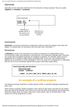 http://www.mikroelektronika.co.yu/english/product/books/PICbook/4_Poglavlje.htm


    Operands
    Operands are the instruction elements for the instruction is being executed. They are usually
    registers or variables or constants.




    Comments
    Comment is a series of words that a programmer writes to make the program more clear and
    legible. It is placed after an instruction, and must start with a semicolon ";".

    Directives
    A directive is similar to an instruction, but unlike an instruction it is independent on the
    microcontroller model, and represents a characteristic of the assembly language itself. Directives
    are usually given purposeful meanings via variables or registers. For example, LEVEL can be a
    designation for a variable in RAM memory at address 0Dh. In this way, the variable at that
    address can be accessed via LEVEL designation. This is far easier for a programmer to understand
    than for him to try to remember address 0Dh contains information about LEVEL.




                                 An example of a writting program
    The following example illustrates a simple program written in assembly language respecting the
    basic rules.

    When writing a program, beside mandatory rules, there are also some rules that are not written
    down but need to be followed. One of them is to write the name of the program at the beginning,
    what the program does, its version, date when it was written, type of microcontroller it was
    written for, and the programmer's name.




http://www.mikroelektronika.co.yu/english/product/books/PICbook/4_Poglavlje.htm (4 of 15) [4/2/2003 16:18:10]
 