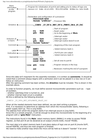 http://www.mikroelektronika.co.yu/english/product/books/PICbook/4_Poglavlje.htm




    Since this data isn't important for the assembly translator, it is written as comments. It should be
    noted that a comment always begins with a semicolon and it can be placed in a new row or it can
    follow an instruction.
    After the opening comment has been written, the directive must be included. This is shown in the
    example above.

    In order to function properly, we must define several microcontroller parameters such as: - type
    of oscillator,
    - whether watchdog timer is turned on, and
    - whether internal reset circuit is enabled.
    All this is defined by the following directive:
    _CONFIG _CP_OFF&_WDT_OFF&PWRTE_ON&XT_OSC

    When all the needed elements have been defined, we can start writing a program.
    First, it is necessary to determine an address from which the microcontroller starts, following a
    power supply start-up. This is (org 0x00).
    The address from which the program starts if an interrupt occurs is (org 0x04).
    Since this is a simple program, it will be enough to direct the microcontroller to the beginning of a
    program with a "goto Main" instruction.

    The instructions found in the Main select memory bank1 (BANK1) in order to access TRISB
    register, so that port B can be declared as an output (movlw 0x00, movwf TRISB).

    The next step is to select memory bank 0 and place status of logic one on port B (movlw 0xFF,
    movwf PORTB), and thus the main program is finished.
    We need to make another loop where the micro will be held so it doesn't "wander" if an error



http://www.mikroelektronika.co.yu/english/product/books/PICbook/4_Poglavlje.htm (5 of 15) [4/2/2003 16:18:10]
 