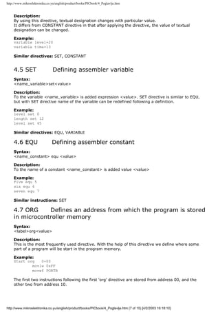 http://www.mikroelektronika.co.yu/english/product/books/PICbook/4_Poglavlje.htm


    Description:
    By using this directive, textual designation changes with particular value.
    It differs from CONSTANT directive in that after applying the directive, the value of textual
    designation can be changed.

    Example:
    variable level=20
    variable time=13

    Similar directives: SET, CONSTANT


    4.5 SET                     Defining assembler variable
    Syntax:
    <name_variable>set<value>

    Description:
    To the variable <name_variable> is added expression <value>. SET directive is similar to EQU,
    but with SET directive name of the variable can be redefined following a definition.

    Example:
    level set 0
    length set 12
    level set 45

    Similar directives: EQU, VARIABLE

    4.6 EQU                    Defining assembler constant
    Syntax:
    <name_constant> equ <value>

    Description:
    To the name of a constant <name_constant> is added value <value>

    Example:
    five equ 5
    six equ 6
    seven equ 7

    Similar instructions: SET

    4.7 ORG     Defines an address from which the program is stored
    in microcontroller memory
    Syntax:
    <label>org<value>

    Description:
    This is the most frequently used directive. With the help of this directive we define where some
    part of a program will be start in the program memory.

    Example:
    Start org   0×00
            movlw 0xFF
            movwf PORTB

    The first two instructions following the first 'org' directive are stored from address 00, and the
    other two from address 10.




http://www.mikroelektronika.co.yu/english/product/books/PICbook/4_Poglavlje.htm (7 of 15) [4/2/2003 16:18:10]
 