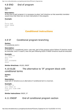 http://www.mikroelektronika.co.yu/english/product/books/PICbook/4_Poglavlje.htm


    4.8 END                   End of program
    Syntax:
    end

    Description:
    At the end of each program it is necessary to place 'end' directive so that assembly translator
    would know that there are no more instructions in the program.

    Example:
    .
    .
    movlw 0xFF
    movwf PORTB
    end


                                             Conditional instructions



    4.9 IF                  Conditional program branching
    Syntax:
    if<conditional_term>

    Description:
    If condition in <conditional_term> was met, part of the program which follows IF directive would
    be executed. And if it wasn't, then the part following ELSE or ENDIF directive would be executed.

    Example:
    if level=100
    goto FILL
    else
    goto DISCHARGE
    endif

    Similar directives: #ELSE, ENDIF

    4.10 ELSE        The alternative to 'IF' program block with
    conditional terms
    Syntax:
    Else

    Description:
    Used with IF directive as an alternative if conditional term is incorrect.

    Example:
    If time< 50
    goto SPEED UP
    else goto SLOW DOWN
    endif

    Similar instructions: ENDIF, IF


    4.11 ENDIF                         End of conditional program section



http://www.mikroelektronika.co.yu/english/product/books/PICbook/4_Poglavlje.htm (8 of 15) [4/2/2003 16:18:10]
 