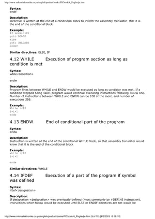 http://www.mikroelektronika.co.yu/english/product/books/PICbook/4_Poglavlje.htm

    Syntax:
    endif

    Description:
    Directive is written at the end of a conditional block to inform the assembly translator that it is
    the end of the conditional block

    Example:
    If level=100
    goto LOADS
    else
    goto UNLOADS
    endif

    Similar directives: ELSE, IF

    4.12 WHILE       Execution of program section as long as
    condition is met
    Syntax:
    while<condition>
    .
    endw

    Description:
    Program lines between WHILE and ENDW would be executed as long as condition was met. If a
    condition stopped being valid, program would continue executing instructions following ENDW line.
    Number of instructions between WHILE and ENDW can be 100 at the most, and number of
    executions 256.

    Example:
    While i<10
    i=i+1
    endw

    4.13 ENDW                           End of conditional part of the program
    Syntax:
    endw

    Description:
    Instruction is written at the end of the conditional WHILE block, so that assembly translator would
    know that it is the end of the conditional block

    Example:
    while i<10
    i=i+1

    endw

    Similar directives: WHILE

    4.14 IFDEF                          Execution of a part of the program if symbol
    was defined
    Syntax:
    ifdef<designation>

    Description:
    If designation <designation> was previously defined (most commonly by #DEFINE instruction),
    instructions which follow would be executed until ELSE or ENDIF directives are not would be



http://www.mikroelektronika.co.yu/english/product/books/PICbook/4_Poglavlje.htm (9 of 15) [4/2/2003 16:18:10]
 