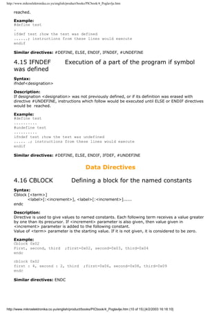 http://www.mikroelektronika.co.yu/english/product/books/PICbook/4_Poglavlje.htm

    reached.

    Example:
    #define test
    .
    ifdef test ;how the test was defined
    ......; instructions from these lines would execute
    endif

    Similar directives: #DEFINE, ELSE, ENDIF, IFNDEF, #UNDEFINE

    4.15 IFNDEF                         Execution of a part of the program if symbol
    was defined
    Syntax:
    ifndef<designation>

    Description:
    If designation <designation> was not previously defined, or if its definition was erased with
    directive #UNDEFINE, instructions which follow would be executed until ELSE or ENDIF directives
    would be reached.

    Example:
    #define test
    ..........
    #undefine test
    ..........
    ifndef test ;how the test was undefined
    ..... .; instructions from these lines would execute
    endif

    Similar directives: #DEFINE, ELSE, ENDIF, IFDEF, #UNDEFINE


                                                      Data Directives

    4.16 CBLOCK                             Defining a block for the named constants
    Syntax:
    Cblock [<term>]
           <label>[:<increment>], <label>[:<increment>]......
    endc

    Description:
    Directive is used to give values to named constants. Each following term receives a value greater
    by one than its precursor. If <increment> parameter is also given, then value given in
    <increment> parameter is added to the following constant.
    Value of <term> parameter is the starting value. If it is not given, it is considered to be zero.

    Example:
    Cblock 0x02
    First, second, third                ;first=0x02, second=0x03, third=0x04
    endc

    cblock 0x02
    first : 4, second : 2, third                     ;first=0x06, second=0x08, third=0x09
    endc

    Similar directives: ENDC




http://www.mikroelektronika.co.yu/english/product/books/PICbook/4_Poglavlje.htm (10 of 15) [4/2/2003 16:18:10]
 
