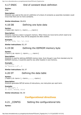 http://www.mikroelektronika.co.yu/english/product/books/PICbook/4_Poglavlje.htm


    4.17 ENDC                          End of constant block definition
    Syntax:
    endc

    Description:
    Directive was used at the end of a definition of a block of constants so assembly translator could
    know that there are no more constants.


    Similar directives: CBLOCK

    4.18 DB                           Defining one byte data
    Syntax:
    [<label>]db <term> [, <term>,.....,<term>]

    Description:
    Directive reserves a byte in program memory. When there are more terms which need to be
    assigned a byte each, they will be assigned one after another.

    Example:
    db 't', 0×0f, 'e', 's', 0×12

    Similar instructions: DE, DT

    4.19 DE                           Defining the EEPROM memory byte
    Syntax:
    [<term>] de <term> [, <term>,....., <term>]

    Description:
    Directive is used for defining EEPROM memory byte. Even though it was first intended only for
    EEPROM memory, it could be used for any other location in any memory.

    Example:
    org H'2100'
    de "Version 1.0" , 0

    Similar instructions: DB, DT

    4.20 DT                         Defining the data table
    Syntax:
    [<label>] dt <term> [, <term>,........., <term>]

    Description:
    Directive generates RETLW series of instructions, one instruction per each term.

    Example:
    dt "Message", 0
    dt first, second, third

    Similar directives: DB, DE


                                          Configurational directives

    4.21 _CONFIG                               Setting the configurational bits
    Syntax:




http://www.mikroelektronika.co.yu/english/product/books/PICbook/4_Poglavlje.htm (11 of 15) [4/2/2003 16:18:10]
 