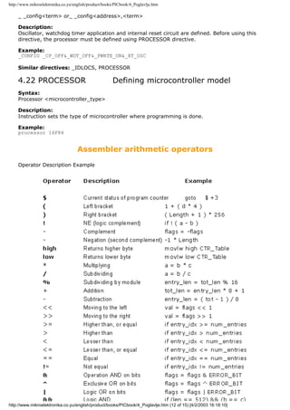http://www.mikroelektronika.co.yu/english/product/books/PICbook/4_Poglavlje.htm

    _ _config<term> or_ _config<address>,<term>

    Description:
    Oscillator, watchdog timer application and internal reset circuit are defined. Before using this
    directive, the processor must be defined using PROCESSOR directive.

    Example:
    _CONFIG _CP_OFF&_WDT_OFF&_PWRTE_ON&_XT_OSC

    Similar directives: _IDLOCS, PROCESSOR

    4.22 PROCESSOR                                    Defining microcontroller model
    Syntax:
    Processor <microcontroller_type>

    Description:
    Instruction sets the type of microcontroller where programming is done.

    Example:
    processor 16F84


                                    Assembler arithmetic operators
    Operator Description Example




http://www.mikroelektronika.co.yu/english/product/books/PICbook/4_Poglavlje.htm (12 of 15) [4/2/2003 16:18:10]
 