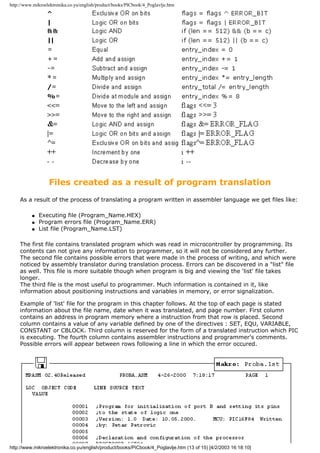http://www.mikroelektronika.co.yu/english/product/books/PICbook/4_Poglavlje.htm




                  Files created as a result of program translation
    As a result of the process of translating a program written in assembler language we get files like:

          q   Executing file (Program_Name.HEX)
          q   Program errors file (Program_Name.ERR)
          q   List file (Program_Name.LST)

    The first file contains translated program which was read in microcontroller by programming. Its
    contents can not give any information to programmer, so it will not be considered any further.
    The second file contains possible errors that were made in the process of writing, and which were
    noticed by assembly translator during translation process. Errors can be discovered in a "list" file
    as well. This file is more suitable though when program is big and viewing the 'list' file takes
    longer.
    The third file is the most useful to programmer. Much information is contained in it, like
    information about positioning instructions and variables in memory, or error signalization.

    Example of 'list' file for the program in this chapter follows. At the top of each page is stated
    information about the file name, date when it was translated, and page number. First column
    contains an address in program memory where a instruction from that row is placed. Second
    column contains a value of any variable defined by one of the directives : SET, EQU, VARIABLE,
    CONSTANT or CBLOCK. Third column is reserved for the form of a translated instruction which PIC
    is executing. The fourth column contains assembler instructions and programmer's comments.
    Possible errors will appear between rows following a line in which the error occured.




http://www.mikroelektronika.co.yu/english/product/books/PICbook/4_Poglavlje.htm (13 of 15) [4/2/2003 16:18:10]
 