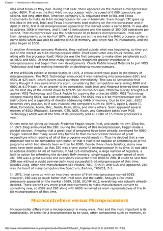 Chapter 1 - Introduction to Microprocessors

     idea what treasure they had. During that year, there appeared on the market a microprocessor
     called 4004. That was the first 4-bit microprocessor with the speed of 6 000 operations per
     second. Not long after that, American company CTC requested from INTEL and Texas
     Instruments to make an 8-bit microprocessor for use in terminals. Even though CTC gave up
     this idea in the end, Intel and Texas Instruments kept working on the microprocessor and in
     April of 1972, first 8-bit microprocessor appeard on the market under a name 8008. It was able
     to address 16Kb of memory, and it had 45 instructions and the speed of 300 000 operations per
     second. That microprocessor was the predecessor of all today's microprocessors. Intel kept
     their developments up in April of 1974, and they put on the market the 8-bit processor under a
     name 8080 which was able to address 64Kb of memory, and which had 75 instructions, and the
     price began at $360.

     In another American company Motorola, they realized quickly what was happening, so they put
     out on the market an 8-bit microprocessor 6800. Chief constructor was Chuck Peddle, and
     along with the processor itself, Motorola was the first company to make other peripherals such
     as 6820 and 6850. At that time many companies recognized greater importance of
     microprocessors and began their own developments. Chuck Peddle leaved Motorola to join MOS
     Technology and kept working intensively on developing microprocessors.

     At the WESCON exhibit in United States in 1975, a critical event took place in the history of
     microprocessors. The MOS Technology announced it was marketing microprocessors 6501 and
     6502 at $25 each, which buyers could purchase immediately. This was so sensational that
     many thought it was some kind of a scam, considering that competitors were selling 8080 and
     6800 at $179 each. As an answer to its competitor, both Intel and Motorola lowered their prices
     on the first day of the exhibit down to $69.95 per microprocessor. Motorola quickly brought suit
     against MOS Technology and Chuck Peddle for copying the protected 6800. MOS Technology
     stopped making 6501, but kept producing 6502. The 6502 was a 8-bit microprocessor with 56
     instructions and a capability of directly addressing 64Kb of memory. Due to low cost , 6502
     becomes very popular, so it was installed into computers such as: KIM-1, Apple I, Apple II,
     Atari, Comodore, Acorn, Oric, Galeb, Orao, Ultra, and many others. Soon appeared several
     makers of 6502 (Rockwell, Sznertek, GTE, NCR, Ricoh, and Comodore takes over MOS
     Technology) which was at the time of its prosperity sold at a rate of 15 million processors a
     year!

     Others were not giving up though. Frederico Faggin leaves Intel, and starts his own Zilog Inc.
     In 1976 Zilog announced the Z80. During the making of this microprocessor, Faggin made a
     pivotal decision. Knowing that a great deal of programs have been already developed for 8080,
     Faggin realized that many would stay faithful to that microprocessor because of great
     expenditure which redoing of all of the programs would result in. Thus he decided that a new
     processor had to be compatible with 8080, or that it had to be capable of performing all of the
     programs which had already been written for 8080. Beside these characteristics, many new
     ones have been added, so that Z80 was a very powerful microprocessor in its time. It was able
     to address directly 64 Kb of memory, it had 176 instructions, a large number of registers, a
     built in option for refreshing the dynamic RAM memory, single-supply, greater speed of work
     etc. Z80 was a great success and everybody converted from 8080 to Z80. It could be said that
     Z80 was without a doubt commercially most successful 8-bit microprocessor of that time.
     Besides Zilog, other new manufacturers like Mostek, NEC, SHARP, and SGS also appeared. Z80
     was the heart of many computers like Spectrum, Partner, TRS703, Z-3 .

     In 1976, Intel came up with an improved version of 8-bit microprocessor named 8085.
     However, Z80 was so much better that Intel soon lost the battle. Altough a few more
     processors appeared on the market (6809, 2650, SC/MP etc.), everything was actually already
     decided. There weren't any more great improvements to make manufacturers convert to
     something new, so 6502 and Z80 along with 6800 remained as main representatives of the 8-
     bit microprocessors of that time.


                         Microcontrollers versus Microprocessors
     Microcontroller differs from a microprocessor in many ways. First and the most important is its
     functionality. In order for a microprocessor to be used, other components such as memory, or




http://www.mikroelektronika.co.yu/english/product/books/PICbook/1_Poglavlje.htm (2 of 9) [4/2/2003 16:17:33]
 