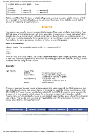 http://www.mikroelektronika.co.yu/english/product/books/PICbook/4_Poglavlje.htm




    At the end of the "list" file there is a table of symbols used in a program. Useful element of 'list'
    file is a graph of memory utilization. At the very end, there is an error statistic as well as the
    amount of remaining program memory.


                                                                     Macros
    Macros are a very useful element in assembly language. They could briefly be described as "user
    defined group of instructions which will enter assembler program where macro was called". It is
    possible to write a program even without using macros. But with their use written program is
    much more readable, especially if more programmers are working on the same program together.
    Macros have the same purpose as functions of higher program languages.

    How to write them:

    <label> macro [<argument1>,<argument2>,......<argumentN>]
    ........
    .......
    endm

    From the way they were written, we could be seen that macros can accept arguments, too which
    is also very useful in programming. Whenever argument appears in the body of a macro, it will be
    replaced with the <argumentN> value.


    Example:




    The above example shows a macro whose purpose is to place on port B the ARG1 argument that
    was defined while macro was called. Its use in the program would be limited to writing one line:
    ON_PORTB 0xFF , and thus we would place value 0xFF on PORTB. In order to use a macro in the
    program, it is necessary to include macro file in the main program with instruction include
    "macro_name.inc". Contents of a macro is automatically copied onto a place where this instruction
    was written. This can be best seen in a previous list file where file with macros "bank.inc" was
    copied below the line #include"bank.inc"




           Previous page                   Table of contents                       Chapter overview                             Next page


                                 © Copyright 1999. mikroElektronika. All Rights Reserved. For any comments contact webmaster.




http://www.mikroelektronika.co.yu/english/product/books/PICbook/4_Poglavlje.htm (15 of 15) [4/2/2003 16:18:11]
 