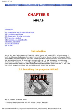 Chapter 5 - MPLAB


          Previous page                 Table of contents              Chapter overview                     Next page




                                                CHAPTER 5
                                                          MPLAB


    Introduction

    5.1   Installing the MPLAB program package
    5.2   Introduction to MPLAB
    5.3   Choosing the development mode
    5.4   Designing a project
    5.5   Designing new assembler file
    5.6   Writing a program
    5.7   MPSIM simulator
    5.8   Toolbar



                                                      Introduction
    MPLAB is a Windows program package that makes writing and developing a program easier. It
    could best be described as developing environment for some standard program language that is
    intended for programming a PC computer. Some operations which were done from the instruction
    line with a large number of parameters until the discovery of IDE "Integrated Development
    Environment" are now made easier by using the MPLAB. Still, our tastes differ, so even today
    some programmers prefer the standard editors and compilers from instruction line. In any case,
    the written program is legible, and well documented help is also available.


                               5.1 Installing the program -MPLAB




    MPLAB consists of several parts:

    - Grouping the projects files into one project (Project Manager)



http://www.mikroelektronika.co.yu/english/product/books/PICbook/5_01Poglavlje.htm (1 of 10) [4/2/2003 16:18:18]
 