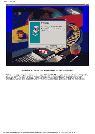 Chapter 5 - MPLAB




                            Welcome screen at the beginning of MPLAB installment

    At the very beginning, it is necessary to select those MPLAB components we will be working with.
    Since we don't have any original Microchip hardware components such as programmers or
    emulators, we will only install MPLAB environment, Assembler, Simulator and the instructions.




http://www.mikroelektronika.co.yu/english/product/books/PICbook/5_01Poglavlje.htm (3 of 10) [4/2/2003 16:18:18]
 