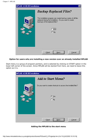 Chapter 5 - MPLAB




         Option for users who are installing a new version over an already installed MPLAB

    Start menu is a group of program pointers, and is selected by clicking on START option in the
    lower left corner of the screen. Since MPLAB will be started from here, we need to leave this
    option as it is.




                                          Adding the MPLAB to the start menu




http://www.mikroelektronika.co.yu/english/product/books/PICbook/5_01Poglavlje.htm (6 of 10) [4/2/2003 16:18:18]
 