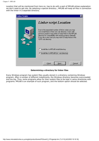 Chapter 5 - MPLAB


    Location that will be mentioned from here on, has to do with a part of MPLAB whose explanation
    we don't need to get into. By selecting a special directory , MPLAB will keep all files in connection
    with the linker in a separate directory.




                                        Determining a directory for linker files

    Every Windows program has system files usually stored in a directory containing Windows
    program. After a number of different installments, the Windows directory becomes overcrowded
    and too big. Thus, some programs allow for their system files to be kept in same directories with
    programs. MPLAB is an example of such program, and the bottom option should be selected.




http://www.mikroelektronika.co.yu/english/product/books/PICbook/5_01Poglavlje.htm (7 of 10) [4/2/2003 16:18:18]
 