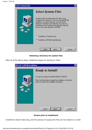 Chapter 5 - MPLAB




                                          Selecting a directory for system files

    After all of the above steps, installment begins by clicking on 'Next'.




                                                 Screen prior to installment

    Installment doesn't take long, and the process of copying the files can be viewed on a small




http://www.mikroelektronika.co.yu/english/product/books/PICbook/5_01Poglavlje.htm (8 of 10) [4/2/2003 16:18:18]
 