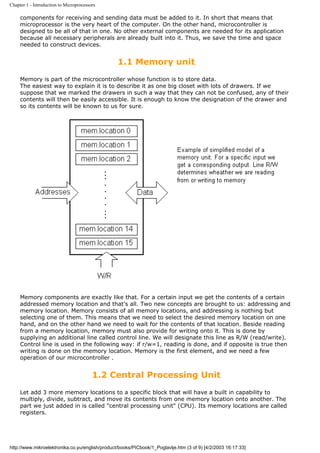 Chapter 1 - Introduction to Microprocessors

     components for receiving and sending data must be added to it. In short that means that
     microprocessor is the very heart of the computer. On the other hand, microcontroller is
     designed to be all of that in one. No other external components are needed for its application
     because all necessary peripherals are already built into it. Thus, we save the time and space
     needed to construct devices.


                                                 1.1 Memory unit
     Memory is part of the microcontroller whose function is to store data.
     The easiest way to explain it is to describe it as one big closet with lots of drawers. If we
     suppose that we marked the drawers in such a way that they can not be confused, any of their
     contents will then be easily accessible. It is enough to know the designation of the drawer and
     so its contents will be known to us for sure.




     Memory components are exactly like that. For a certain input we get the contents of a certain
     addressed memory location and that's all. Two new concepts are brought to us: addressing and
     memory location. Memory consists of all memory locations, and addressing is nothing but
     selecting one of them. This means that we need to select the desired memory location on one
     hand, and on the other hand we need to wait for the contents of that location. Beside reading
     from a memory location, memory must also provide for writing onto it. This is done by
     supplying an additional line called control line. We will designate this line as R/W (read/write).
     Control line is used in the following way: if r/w=1, reading is done, and if opposite is true then
     writing is done on the memory location. Memory is the first element, and we need a few
     operation of our microcontroller .


                                         1.2 Central Processing Unit
     Let add 3 more memory locations to a specific block that will have a built in capability to
     multiply, divide, subtract, and move its contents from one memory location onto another. The
     part we just added in is called "central processing unit" (CPU). Its memory locations are called
     registers.




http://www.mikroelektronika.co.yu/english/product/books/PICbook/1_Poglavlje.htm (3 of 9) [4/2/2003 16:17:33]
 