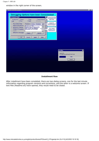 Chapter 5 - MPLAB

    window in the right corner of the screen.




                                                        Installment flow

    After installment have been completed, there are two dialog screens, one for the last minute
    information regarding program versions and corrections, and the other is a welcome screen. If
    text files (Readme.txt) have opened, they would need to be closed.




http://www.mikroelektronika.co.yu/english/product/books/PICbook/5_01Poglavlje.htm (9 of 10) [4/2/2003 16:18:18]
 