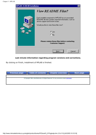 Chapter 5 - MPLAB




                    Last minute information regarding program versions and corrections.

    By clicking on Finish, installment of MPLAB is finished.




          Previous page                  Table of contents                       Chapter overview                             Next page


                               © Copyright 1999. mikroElektronika. All Rights Reserved. For any comments contact webmaster.




http://www.mikroelektronika.co.yu/english/product/books/PICbook/5_01Poglavlje.htm (10 of 10) [4/2/2003 16:18:18]
 
