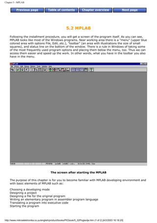 Chapter 5 - MPLAB


          Previous page                 Table of contents              Chapter overview                     Next page




                                                         5.2 MPLAB
    Following the installment procedure, you will get a screen of the program itself. As you can see,
    MPLAB looks like most of the Windows programs. Near working area there is a "menu" (upper blue
    colored area with options File, Edit..etc.), "toolbar" (an area with illustrations the size of small
    squares), and status line on the bottom of the window. There is a rule in Windows of taking some
    of the most frequently used program options and placing them below the menu, too. Thus we can
    access them easier and speed up the work. In other words, what you have in the toolbar you also
    have in the menu.




                                          The screen after starting the MPLAB

    The purpose of this chapter is for you to become familiar with MPLAB developing environment and
    with basic elements of MPLAB such as:

    Choosing a developing mode
    Designing a project
    Designing a file for the original program
    Writing an elementary program in assembler program language
    Translating a program into executive code
    Starting the program




http://www.mikroelektronika.co.yu/english/product/books/PICbook/5_02Poglavlje.htm (1 of 2) [4/2/2003 16:18:20]
 