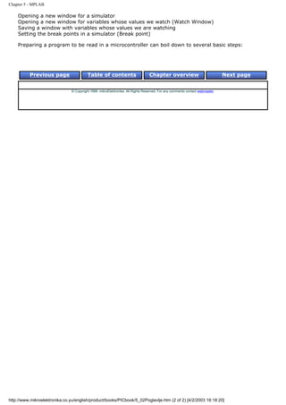 Chapter 5 - MPLAB

    Opening a new window for a simulator
    Opening a new window for variables whose values we watch (Watch Window)
    Saving a window with variables whose values we are watching
    Setting the break points in a simulator (Break point)

    Preparing a program to be read in a microcontroller can boil down to several basic steps:




          Previous page                   Table of contents                       Chapter overview                             Next page


                                © Copyright 1999. mikroElektronika. All Rights Reserved. For any comments contact webmaster.




http://www.mikroelektronika.co.yu/english/product/books/PICbook/5_02Poglavlje.htm (2 of 2) [4/2/2003 16:18:20]
 