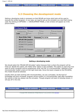 Chapter 5 - MPLAB


          Previous page                  Table of contents                       Chapter overview                             Next page




                            5.3 Choosing the development mode
    Setting a developing mode is necessary so that MPLAB can know what tools will be used to
    execute the written program. In our case, we need to set up the simulator as a tool that's being
    used. By clicking on OPTIONS---> DEVELOPMENT MODE, a new window will appear as in the
    picture below:




                                                    Setting a developing mode

    We should select the 'MPLAB-SIM Simulator' option because that is where the program will be
    tried out. Beside this option, the 'Editor Only' option is also available. This option is used only if we
    want to write a program and by programmer write' hex file' in a microcontroller. Selection of the
    microcontroller model is done on the right hand side. Since this book is based on the PIC16F84,
    this model should be selected.

    Usually when we start working with microcontrollers, we use a simulator. As the level of
    knowledge will have increased, program will be written in a microcontroller right after translation.
    Our advice is that you always use the simulator. Though program will seem to develop slower, it
    will pay off in the end.




          Previous page                  Table of contents                       Chapter overview                             Next page


                               © Copyright 1999. mikroElektronika. All Rights Reserved. For any comments contact webmaster.




http://www.mikroelektronika.co.yu/english/product/books/PICbook/5_03Poglavlje.htm [4/2/2003 16:18:21]
 