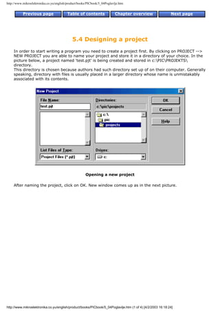 http://www.mikroelektronika.co.yu/english/product/books/PICbook/5_04Poglavlje.htm


           Previous page                  Table of contents                Chapter overview                 Next page




                                             5.4 Designing a project
    In order to start writing a program you need to create a project first. By clicking on PROJECT -->
    NEW PROJECT you are able to name your project and store it in a directory of your choice. In the
    picture below, a project named 'test.pjt' is being created and stored in c:PICPROJEKTS
    directory.
    This directory is chosen because authors had such directory set up of on their computer. Generally
    speaking, directory with files is usually placed in a larger directory whose name is unmistakably
    associated with its contents.




                                                      Opening a new project

    After naming the project, click on OK. New window comes up as in the next picture.




http://www.mikroelektronika.co.yu/english/product/books/PICbook/5_04Poglavlje.htm (1 of 4) [4/2/2003 16:18:24]
 